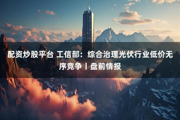配资炒股平台 工信部：综合治理光伏行业低价无序竞争丨盘前情报