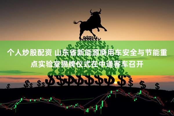 个人炒股配资 山东省新能源商用车安全与节能重点实验室揭牌仪式在中通客车召开