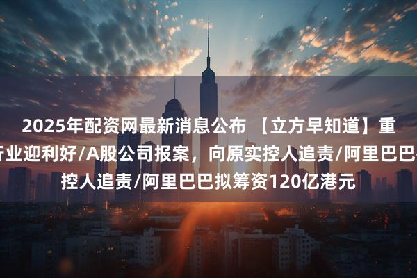 2025年配资网最新消息公布 【立方早知道】重磅座谈会！光伏行业迎利好/A股公司报案，向原实控人追责/阿里巴巴拟筹资120亿港元