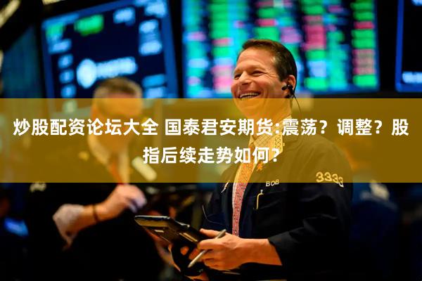 炒股配资论坛大全 国泰君安期货:震荡？调整？股指后续走势如何？