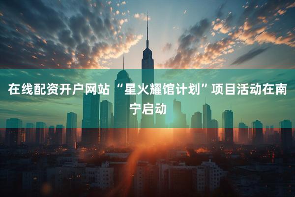 在线配资开户网站 “星火耀馆计划”项目活动在南宁启动