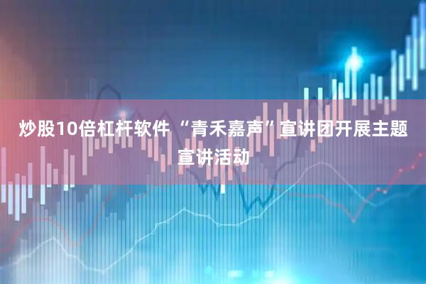 炒股10倍杠杆软件 “青禾嘉声”宣讲团开展主题宣讲活动
