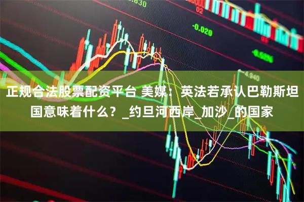 正规合法股票配资平台 美媒：英法若承认巴勒斯坦国意味着什么？_约旦河西岸_加沙_的国家