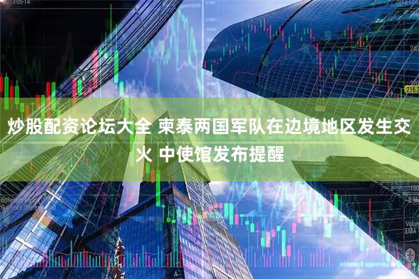 炒股配资论坛大全 柬泰两国军队在边境地区发生交火 中使馆发布提醒