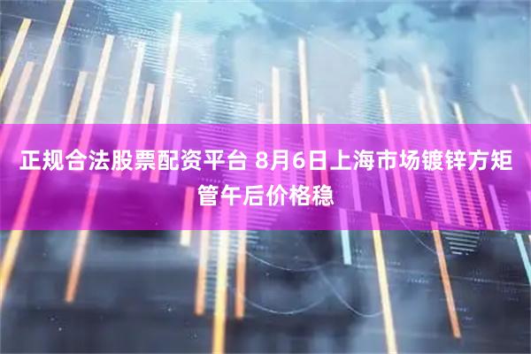 正规合法股票配资平台 8月6日上海市场镀锌方矩管午后价格稳