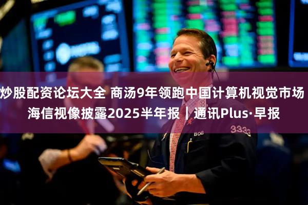 炒股配资论坛大全 商汤9年领跑中国计算机视觉市场 海信视像披露2025半年报｜通讯Plus·早报