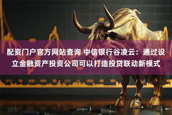 配资门户官方网站查询 中信银行谷凌云：通过设立金融资产投资公司可以打造投贷联动新模式