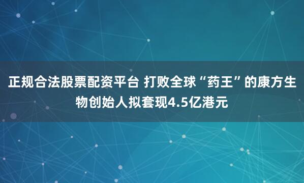 正规合法股票配资平台 打败全球“药王”的康方生物创始人拟套现4.5亿港元