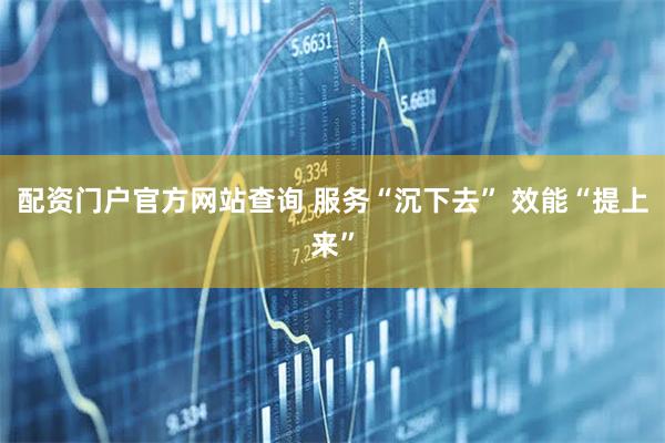 配资门户官方网站查询 服务“沉下去” 效能“提上来”