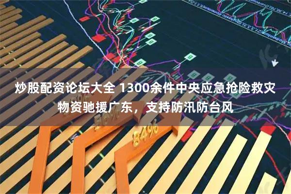 炒股配资论坛大全 1300余件中央应急抢险救灾物资驰援广东，支持防汛防台风