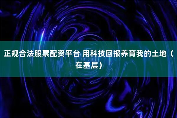 正规合法股票配资平台 用科技回报养育我的土地（在基层）