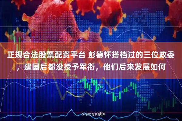 正规合法股票配资平台 彭德怀搭档过的三位政委，建国后都没授予军衔，他们后来发展如何