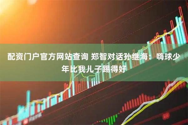 配资门户官方网站查询 郑智对话孙继海：嗨球少年比我儿子踢得好